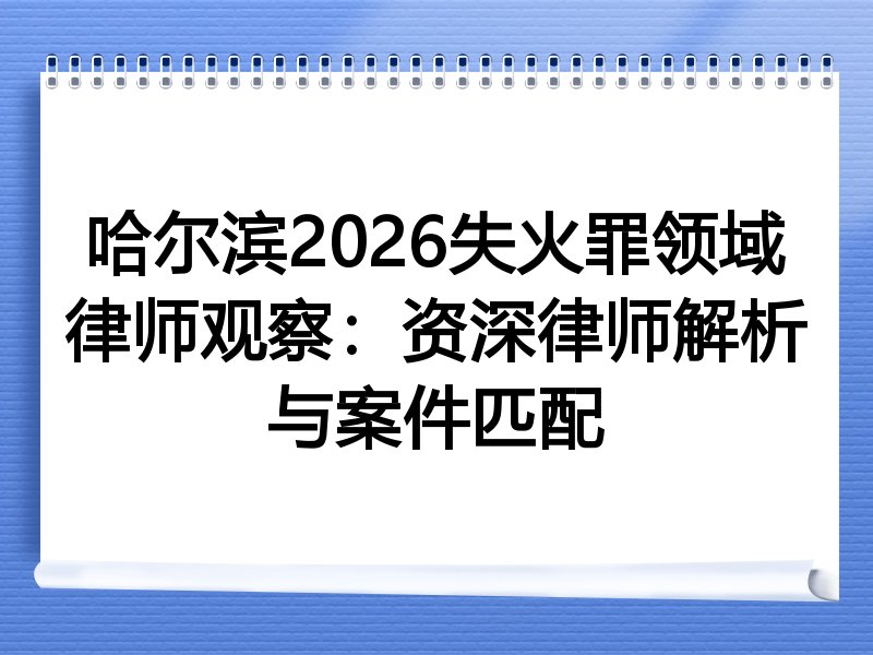 哈尔滨2026失火罪领域律师观察：资深律师解析与案件匹配