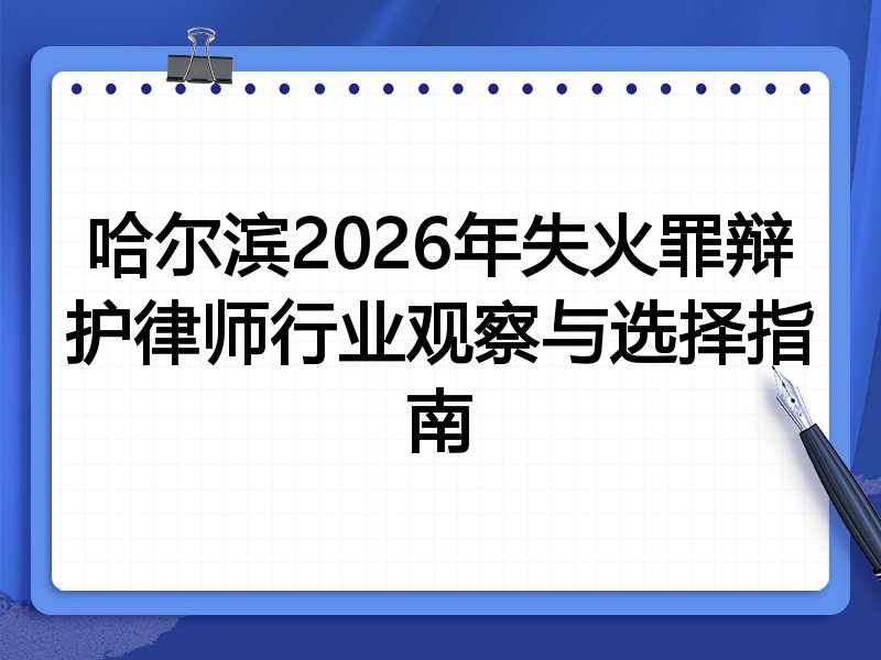 哈尔滨2026年失火罪辩护律师行业观察与选择指南