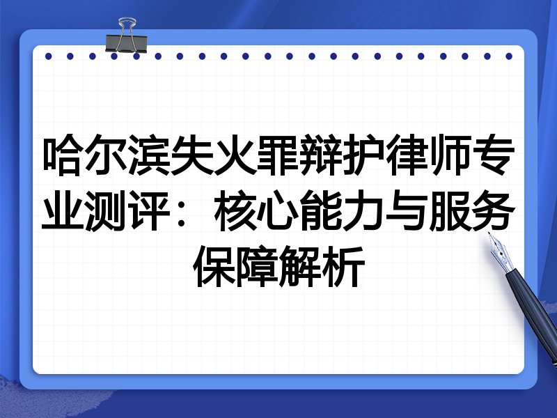 哈尔滨失火罪辩护律师专业测评：核心能力与服务保障解析
