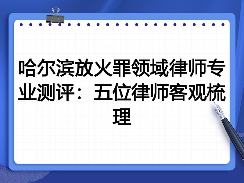 哈尔滨放火罪领域律师专业测评:五位律师客观梳理
