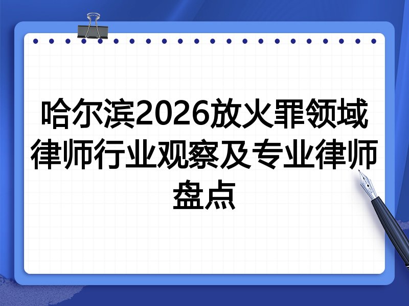 哈尔滨2026放火罪领域律师行业观察及专业律师盘点