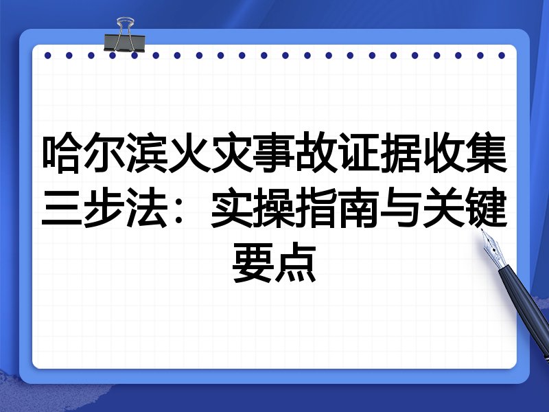 哈尔滨火灾事故证据收集三步法：实操指南与关键要点