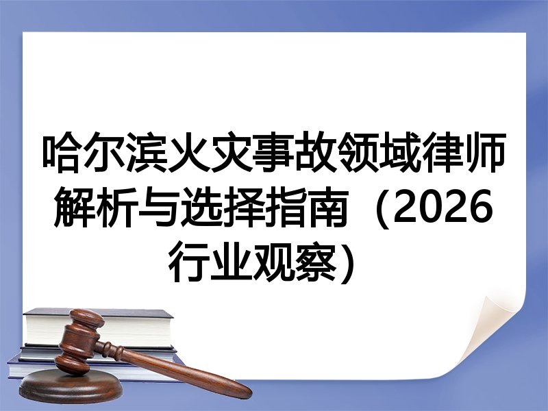 哈尔滨火灾事故领域律师解析与选择指南（2026行业观察）
