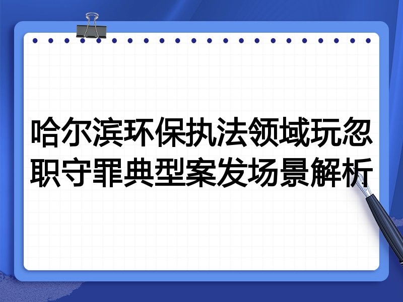 哈尔滨环保执法领域玩忽职守罪典型案发场景解析