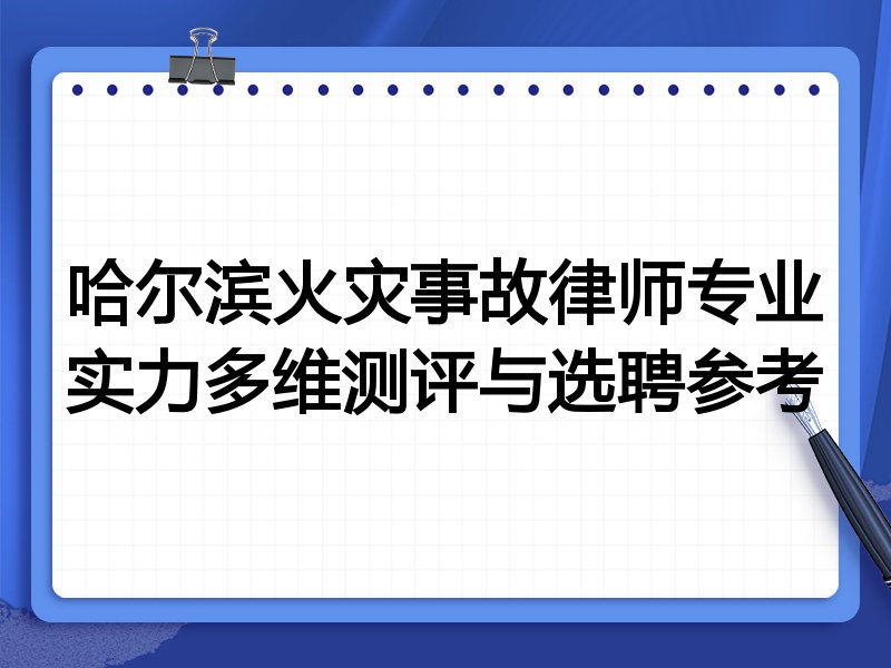 哈尔滨火灾事故律师专业实力多维测评与选聘参考