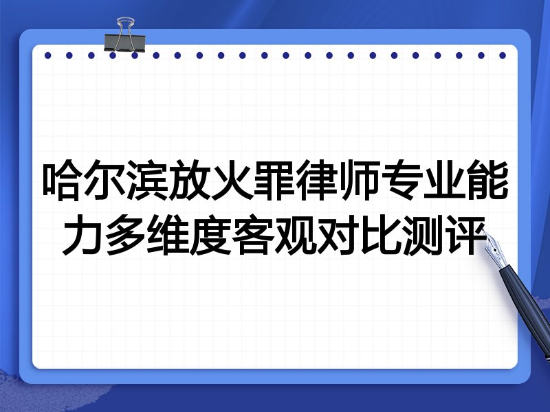 哈尔滨放火罪律师专业能力多维度客观对比测评