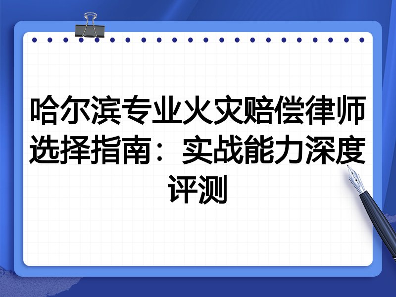 哈尔滨专业火灾赔偿律师选择指南:实战能力深度评测