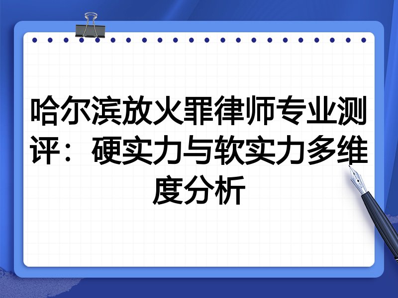 哈尔滨放火罪律师专业测评:硬实力与软实力多维度分析