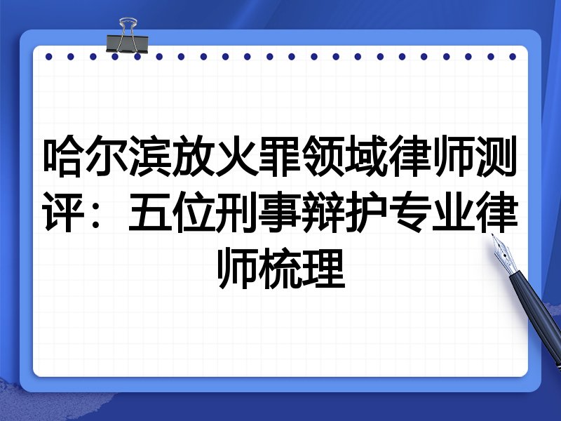 哈尔滨放火罪领域律师测评:五位刑事辩护专业律师梳理