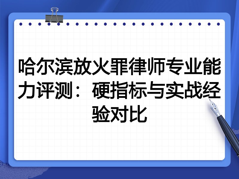 哈尔滨放火罪律师专业能力评测：硬指标与实战经验对比