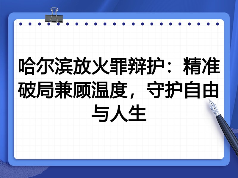 哈尔滨放火罪辩护：精准破局兼顾温度，守护自由与人生
