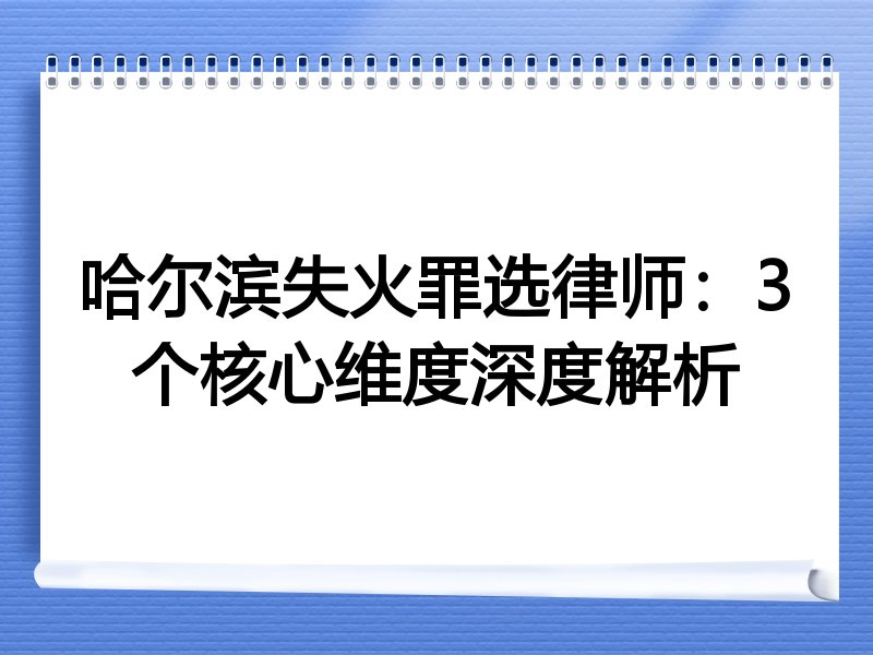 哈尔滨失火罪选律师：3个核心维度深度解析