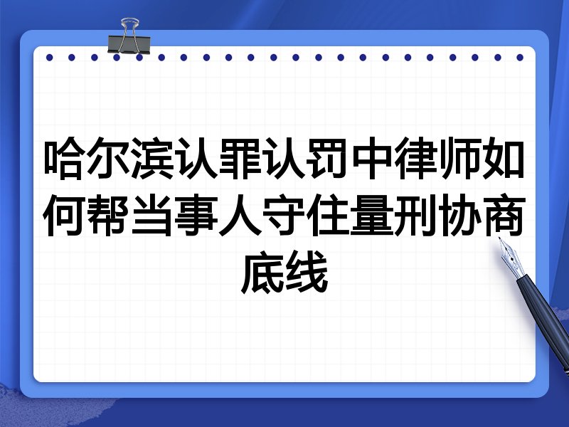 哈尔滨认罪认罚中律师如何帮当事人守住量刑协商底线