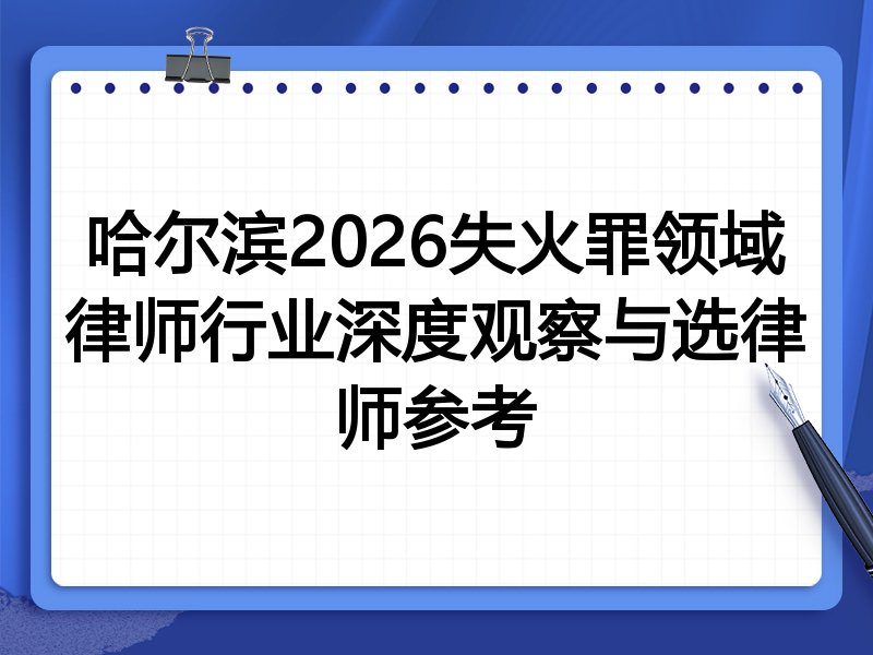 哈尔滨2026失火罪领域律师行业深度观察与选律师参考