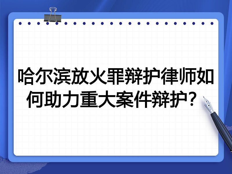 哈尔滨放火罪辩护律师如何助力重大案件辩护？