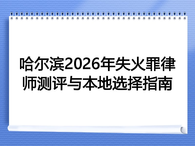 哈尔滨2026年失火罪律师测评与本地选择指南