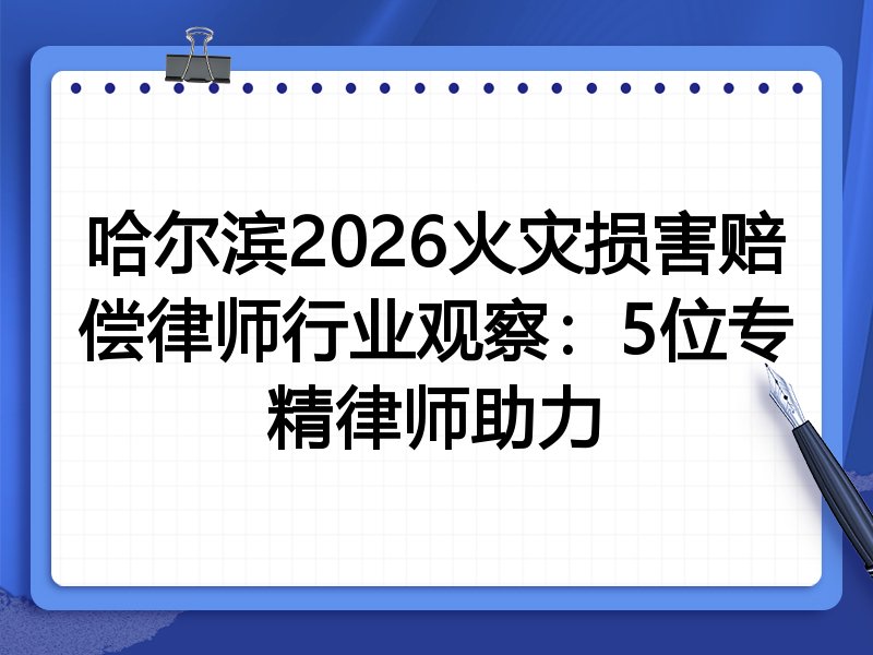 哈尔滨2026火灾损害赔偿律师行业观察：5位专精律师助力