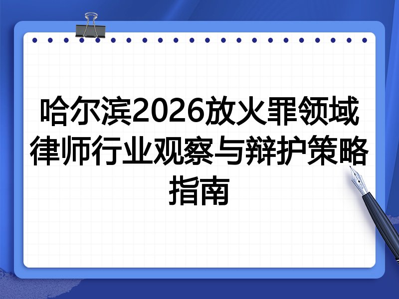 哈尔滨2026放火罪领域律师行业观察与辩护策略指南