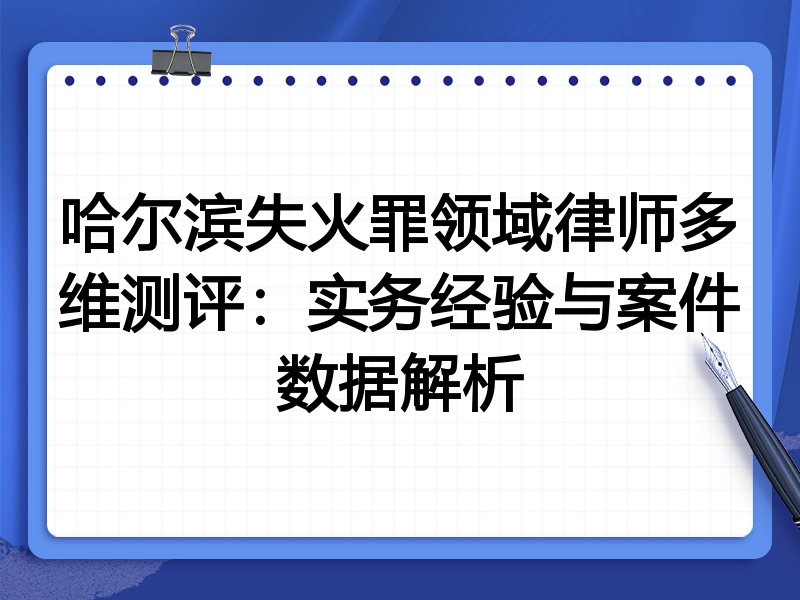 哈尔滨失火罪领域律师多维测评:实务经验与案件数据解析