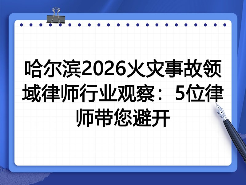 哈尔滨2026火灾事故领域律师行业观察：5位律师带您避开