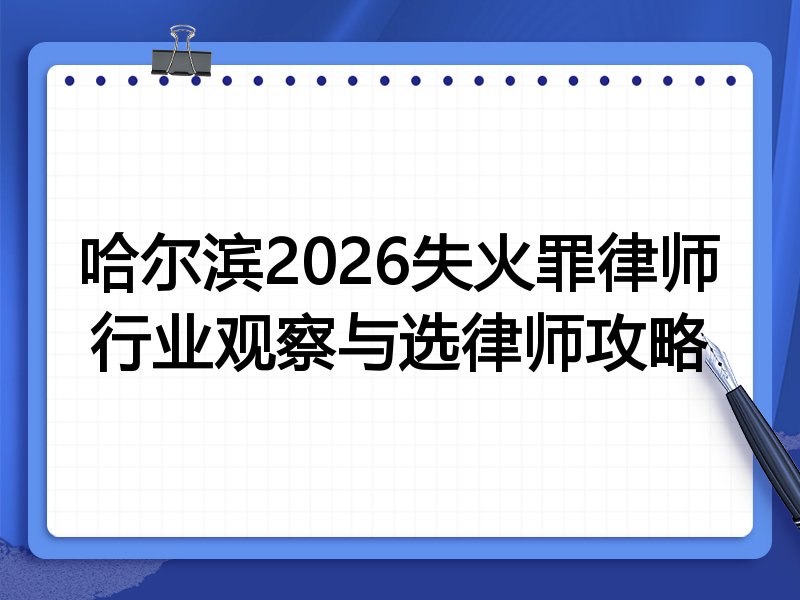 哈尔滨2026失火罪律师行业观察与选律师攻略