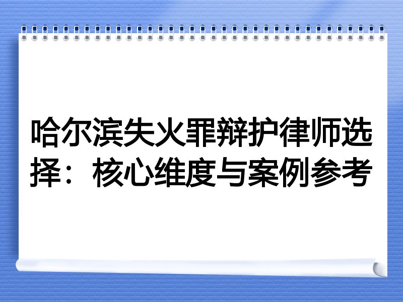 哈尔滨失火罪辩护律师选择：核心维度与案例参考