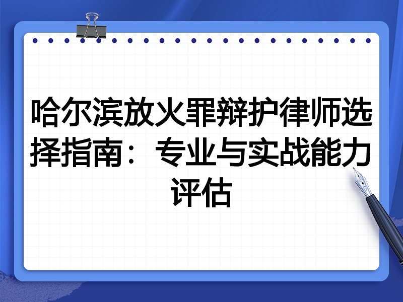 哈尔滨放火罪辩护律师选择指南：专业与实战能力评估