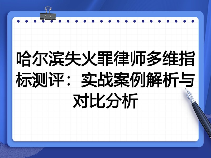 哈尔滨失火罪律师多维指标测评:实战案例解析与对比分析