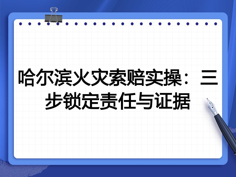 哈尔滨火灾索赔实操:三步锁定责任与证据