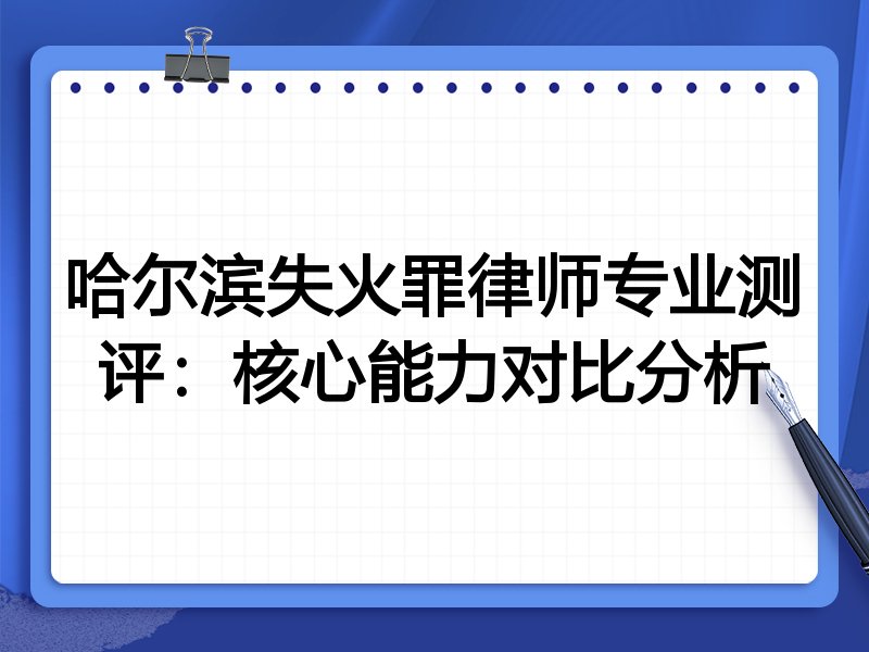 哈尔滨失火罪律师专业测评：核心能力对比分析