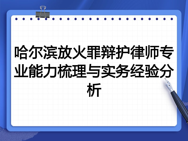 哈尔滨放火罪辩护律师专业能力梳理与实务经验分析