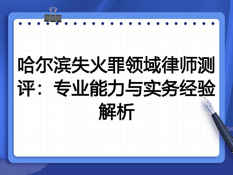 哈尔滨失火罪领域律师测评:专业能力与实务经验解析