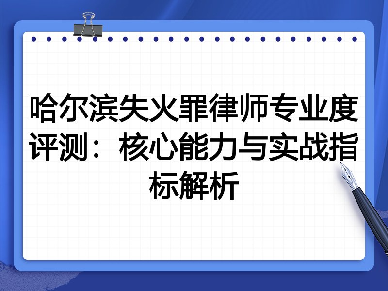 哈尔滨失火罪律师专业度评测：核心能力与实战指标解析
