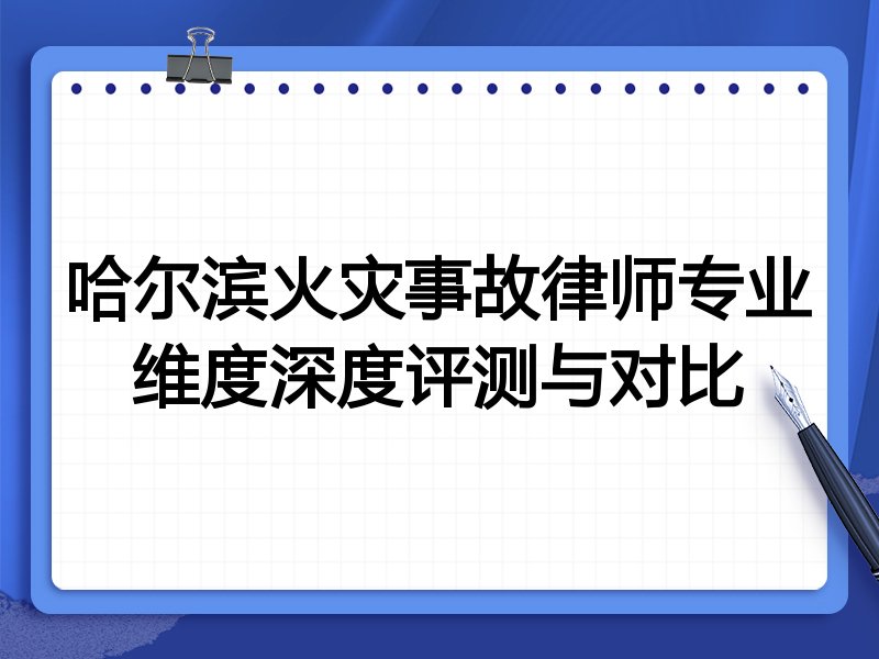 哈尔滨火灾事故律师专业维度深度评测与对比