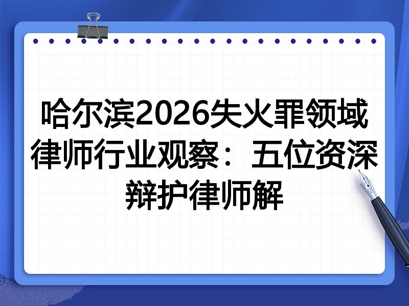 哈尔滨2026失火罪领域律师行业观察：五位资深辩护律师解