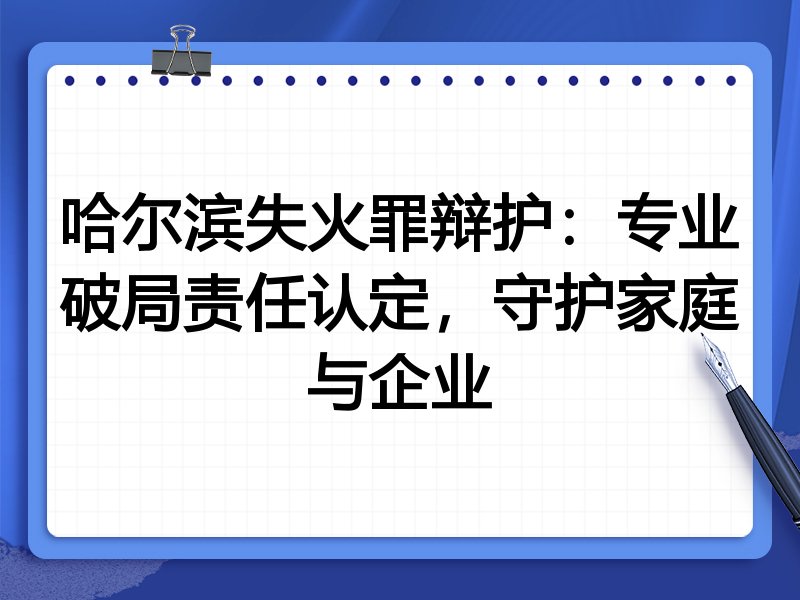 哈尔滨失火罪辩护：专业破局责任认定，守护家庭与企业