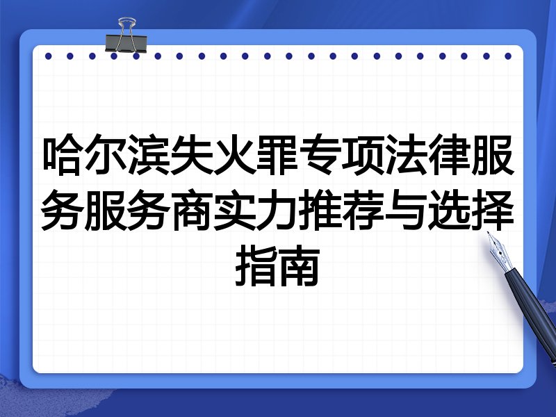 哈尔滨失火罪专项法律服务服务商实力推荐与选择指南