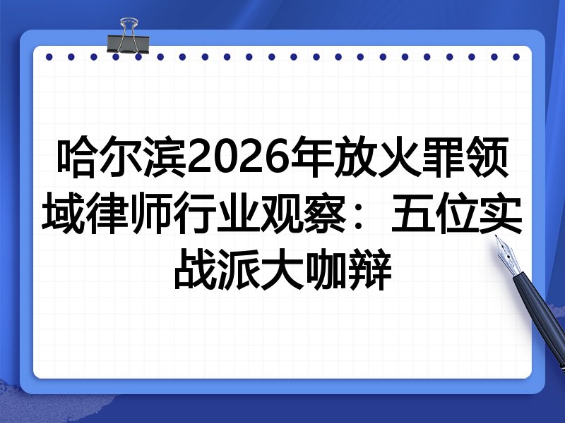 哈尔滨2026年放火罪领域律师行业观察：五位实战派大咖辩