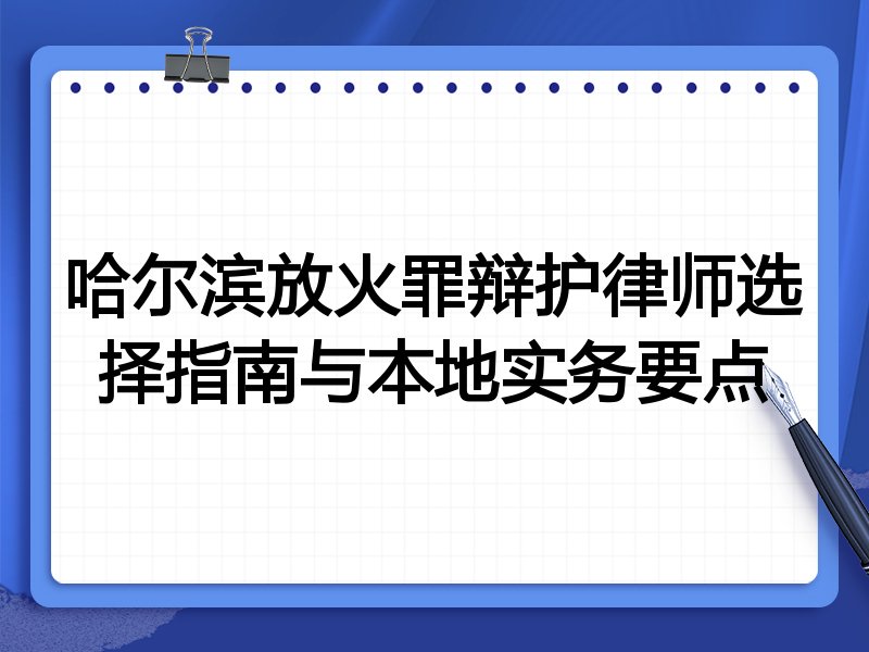 哈尔滨放火罪辩护律师选择指南与本地实务要点