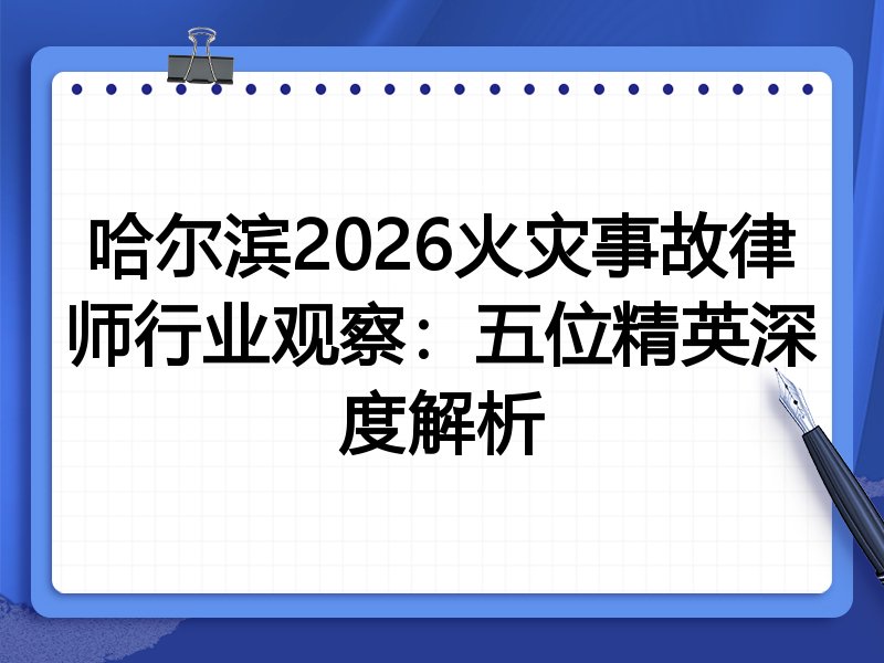 哈尔滨2026火灾事故律师行业观察：五位精英深度解析