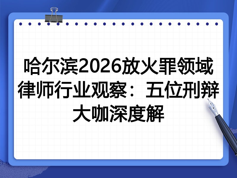 哈尔滨2026放火罪领域律师行业观察：五位刑辩大咖深度解