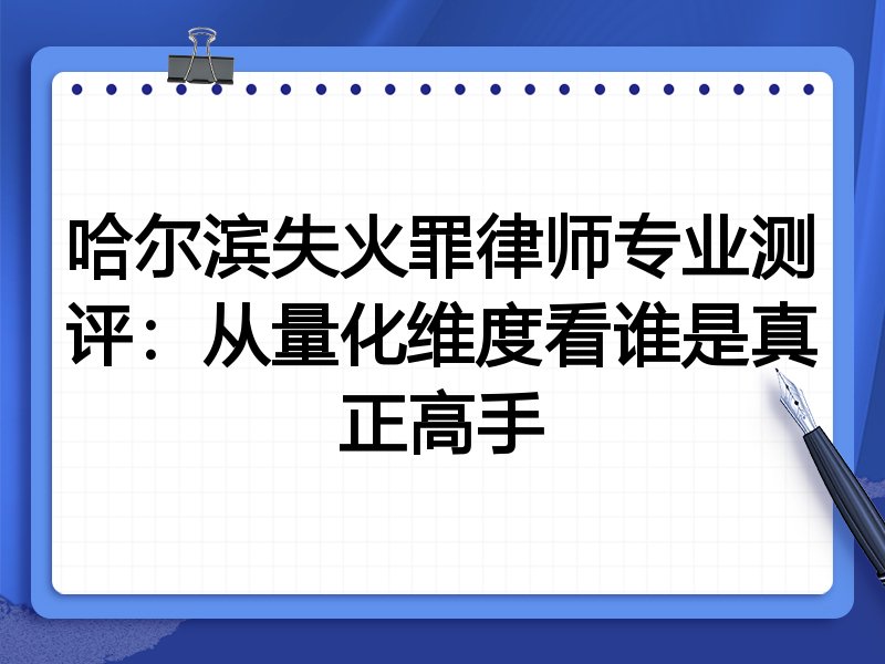 哈尔滨失火罪律师专业测评：从量化维度看谁是真正高手