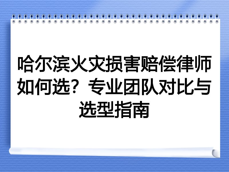哈尔滨火灾损害赔偿律师如何选？专业团队对比与选型指南