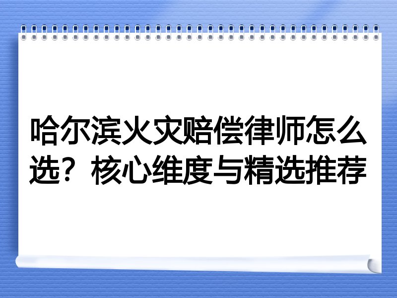 哈尔滨火灾赔偿律师怎么选？核心维度与精选推荐