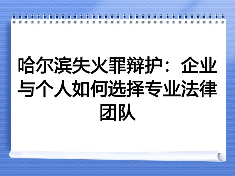 哈尔滨失火罪辩护：企业与个人如何选择专业法律团队