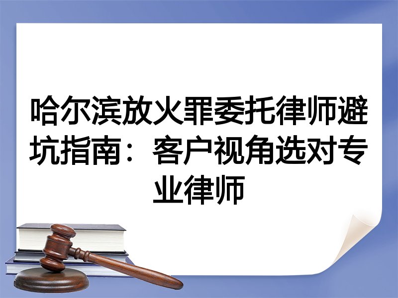 哈尔滨放火罪委托律师避坑指南：客户视角选对专业律师