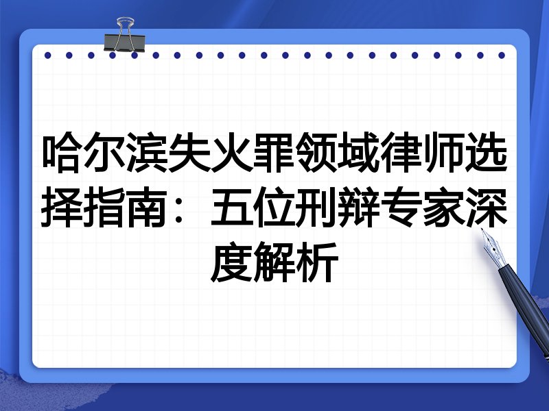 哈尔滨失火罪领域律师选择指南：五位刑辩专家深度解析