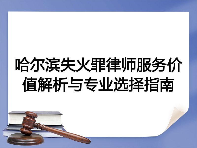 哈尔滨失火罪律师服务价值解析与专业选择指南