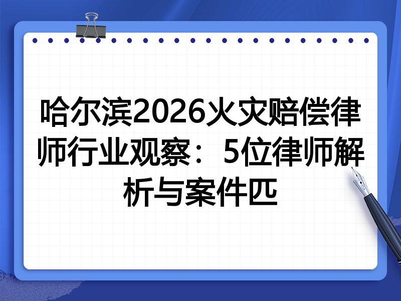 哈尔滨2026火灾赔偿律师行业观察：5位律师解析与案件匹