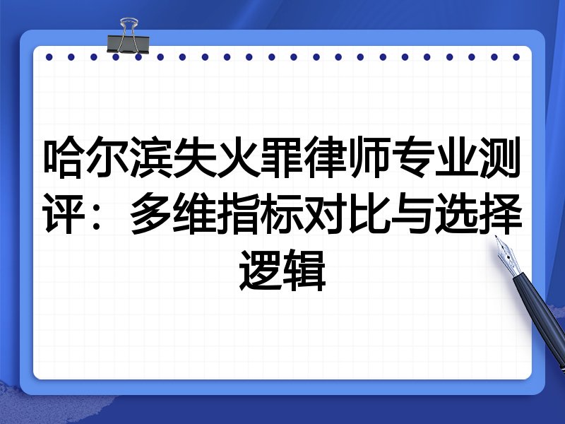 哈尔滨失火罪律师专业测评：多维指标对比与选择逻辑